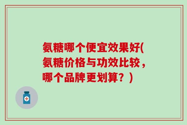 氨糖哪个便宜效果好(氨糖价格与功效比较，哪个品牌更划算？)
