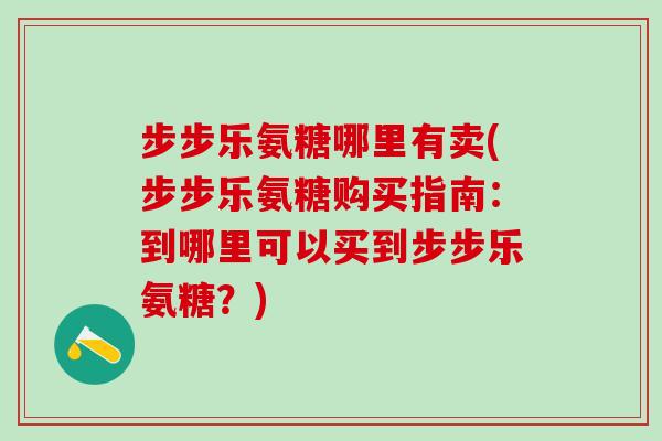 步步乐氨糖哪里有卖(步步乐氨糖购买指南：到哪里可以买到步步乐氨糖？)