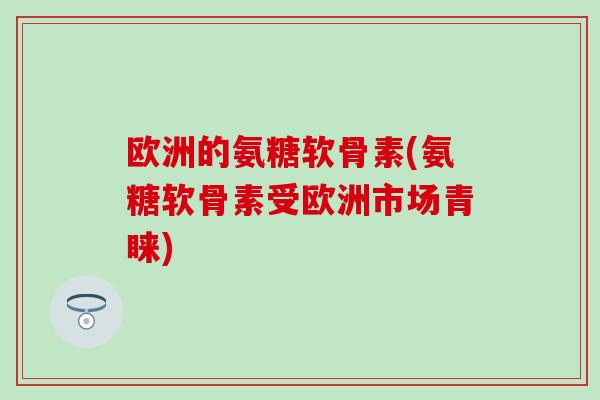 欧洲的氨糖软骨素(氨糖软骨素受欧洲市场青睐)