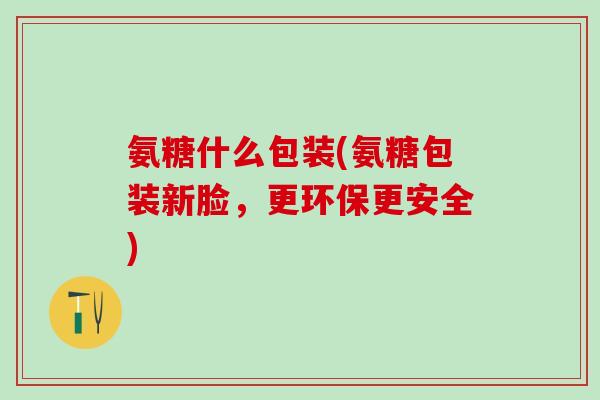 氨糖什么包装(氨糖包装新脸,更环保更安全) 氨糖什么包装(氨糖包装新脸,更环保更安全)