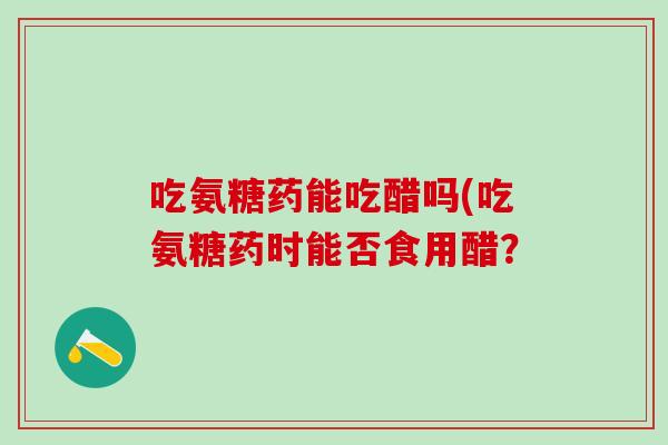 吃氨糖药能吃醋吗(吃氨糖药时能否食用醋？