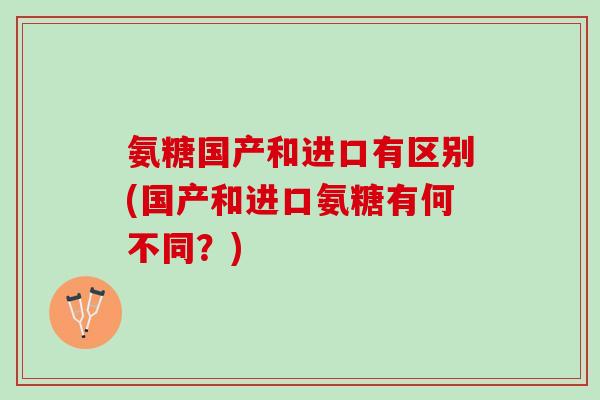 氨糖国产和进口有区别(国产和进口氨糖有何不同？)