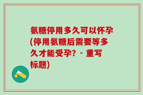 氨糖停用多久可以怀孕(停用氨糖后需要等多久才能受孕？- 重写标题)