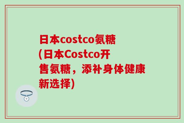 日本costco氨糖(日本Costco开售氨糖，添补身体健康新选择)