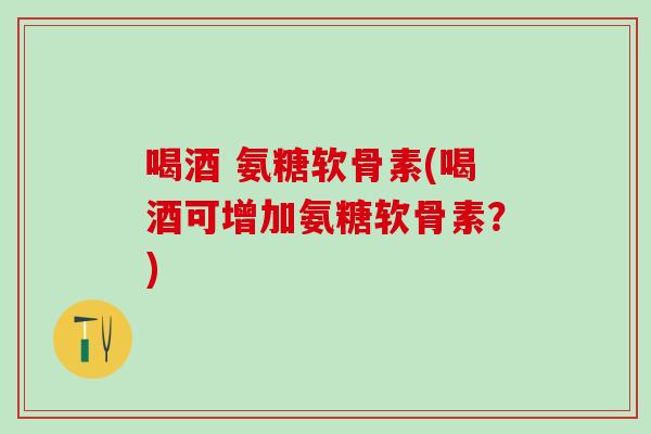 喝酒 氨糖软骨素(喝酒可增加氨糖软骨素？)