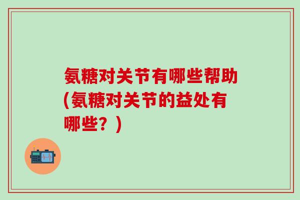 氨糖对关节有哪些帮助(氨糖对关节的益处有哪些？)