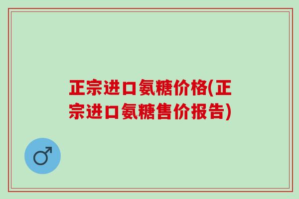 正宗进口氨糖价格(正宗进口氨糖售价报告) 正宗进口氨糖价格(正宗进口氨糖售价报告)