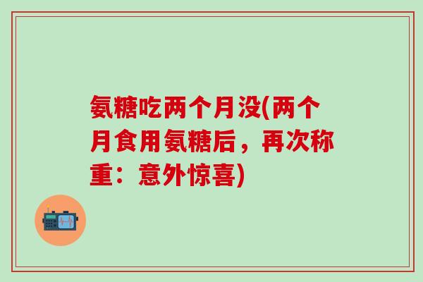 氨糖吃两个月没(两个月食用氨糖后，再次称重：意外惊喜)