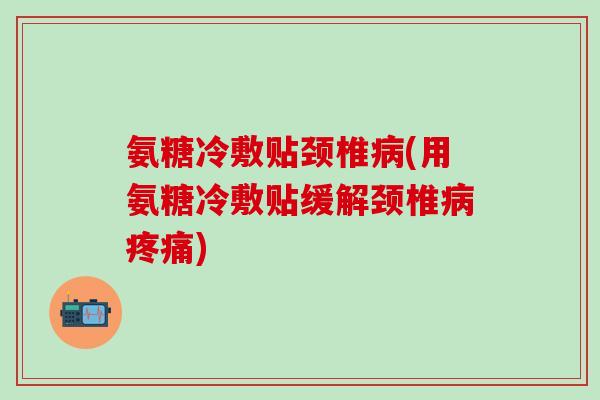 氨糖冷敷贴颈椎病(用氨糖冷敷贴缓解颈椎病疼痛)