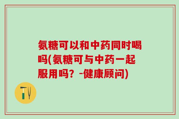 氨糖可以和中药同时喝吗(氨糖可与中药一起服用吗？-健康顾问)