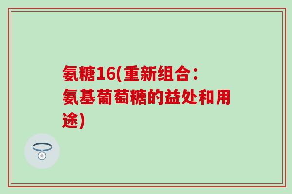 氨糖16(重新组合:氨基葡萄糖的益处和用途) 氨糖16(重新组合:氨基葡萄糖的益处和用途)