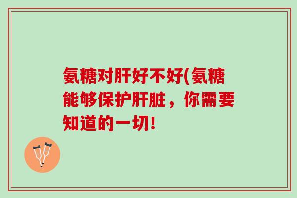 氨糖对肝好不好(氨糖能够保护肝脏，你需要知道的一切！