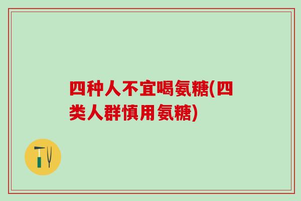 四种人不宜喝氨糖(四类人群慎用氨糖)