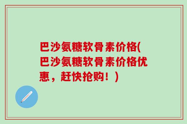 巴沙氨糖软骨素价格(巴沙氨糖软骨素价格优惠，赶快抢购！)