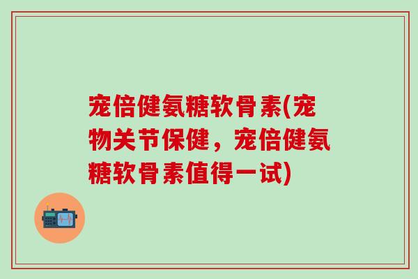 宠倍健氨糖软骨素(宠物关节保健，宠倍健氨糖软骨素值得一试)