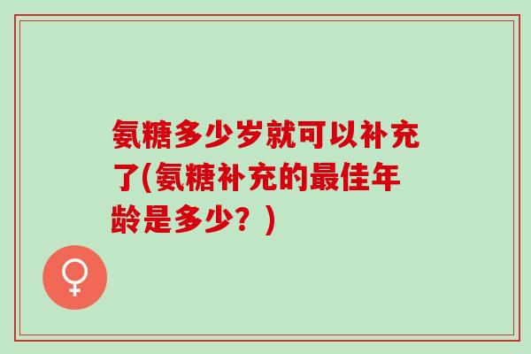 氨糖多少岁就可以补充了(氨糖补充的佳年龄是多少?) 氨糖多少岁就可以补充了(氨糖补充的佳年龄是多少?)
