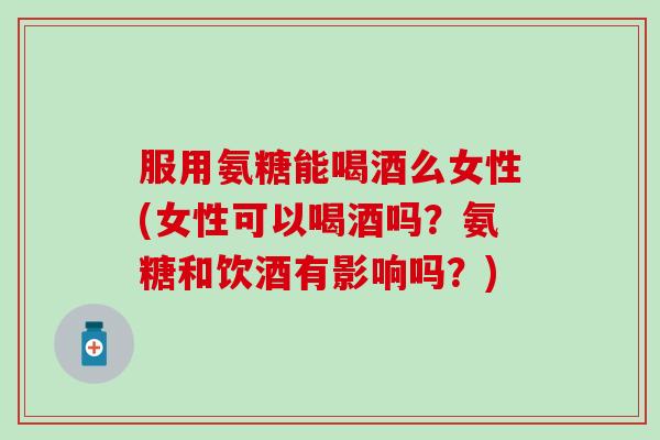 服用氨糖能喝酒么女性(女性可以喝酒吗？氨糖和饮酒有影响吗？)