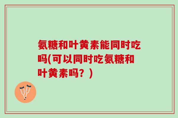 氨糖和叶黄素能同时吃吗(可以同时吃氨糖和叶黄素吗？)