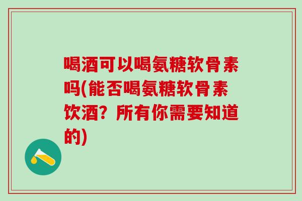 喝酒可以喝氨糖软骨素吗(能否喝氨糖软骨素饮酒？所有你需要知道的)