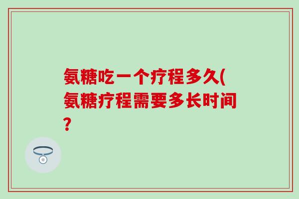 氨糖吃一个疗程多久(氨糖疗程需要多长时间？