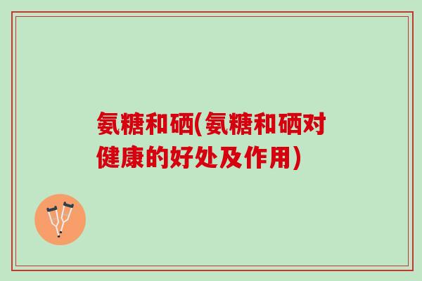 氨糖和硒(氨糖和硒对健康的好处及作用)