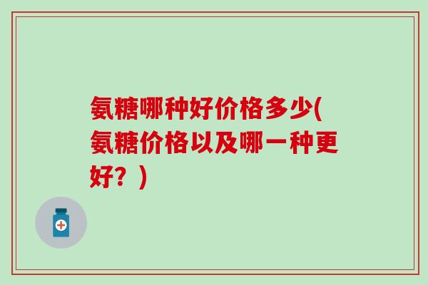 氨糖哪种好价格多少(氨糖价格以及哪一种更好?) 氨糖哪种好价格多少(氨糖价格以及哪一种更好?)
