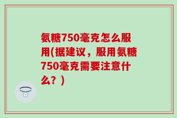 氨糖750毫克怎么服用(据建议，服用氨糖750毫克需要注意什么？)