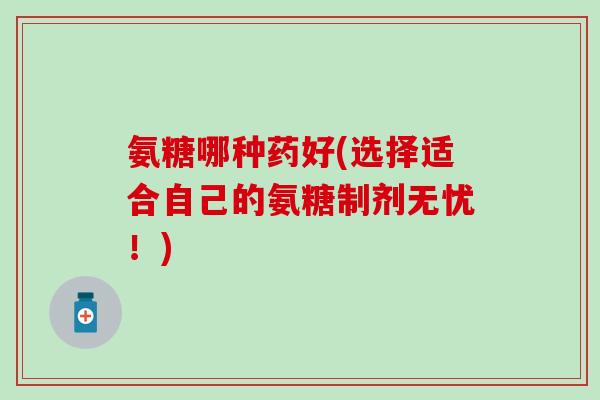 氨糖哪种药好(选择适合自己的氨糖制剂无忧！)