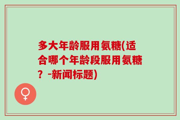 多大年龄服用氨糖(适合哪个年龄段服用氨糖？-新闻标题)