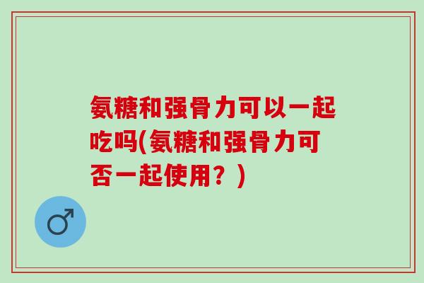 氨糖和强骨力可以一起吃吗(氨糖和强骨力可否一起使用？)