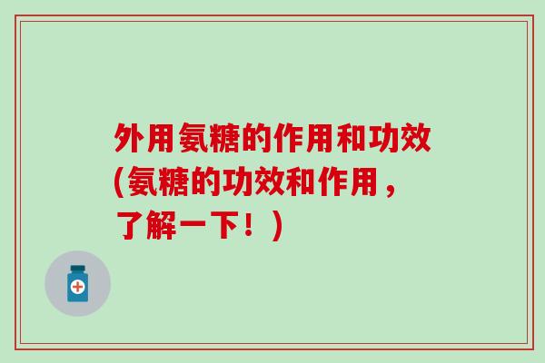 外用氨糖的作用和功效(氨糖的功效和作用,了解一下!) 外用氨糖的作用和功效(氨糖的功效和作用,了解一下!)