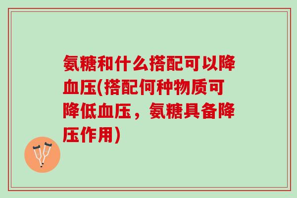 氨糖和什么搭配可以降血压(搭配何种物质可降低血压，氨糖具备降压作用)