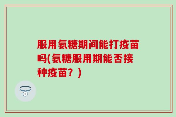 服用氨糖期间能打疫苗吗(氨糖服用期能否接种疫苗？)
