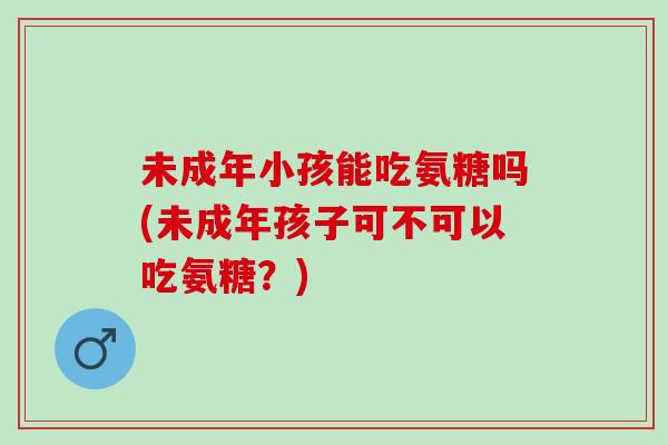未成年小孩能吃氨糖吗(未成年孩子可不可以吃氨糖？)
