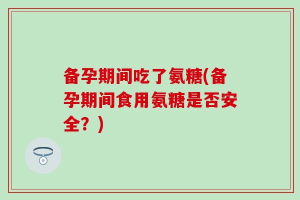 备孕期间吃了氨糖(备孕期间食用氨糖是否安全？)