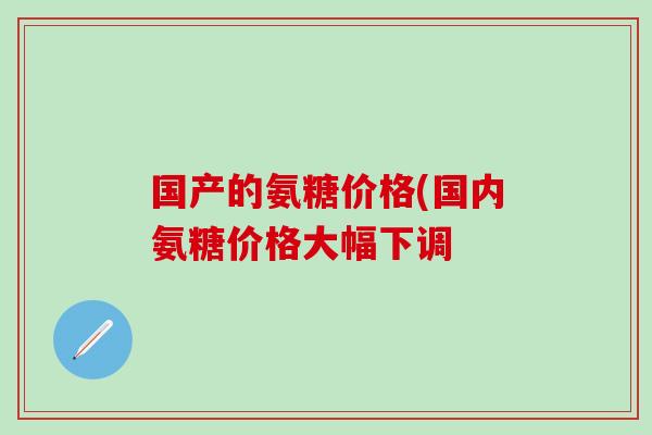 国产的氨糖价格(国内氨糖价格大幅下调
