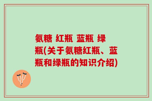 氨糖 红瓶 蓝瓶 绿瓶(关于氨糖红瓶、蓝瓶和绿瓶的知识介绍)