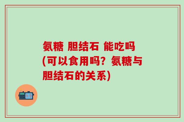 氨糖 胆结石 能吃吗(可以食用吗？氨糖与胆结石的关系)