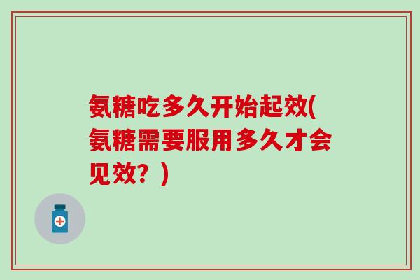 氨糖吃多久开始起效(氨糖需要服用多久才会见效?) 氨糖吃多久开始起效(氨糖需要服用多久才会见效?)