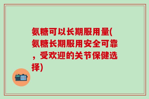氨糖可以长期服用量(氨糖长期服用安全可靠，受欢迎的关节保健选择)