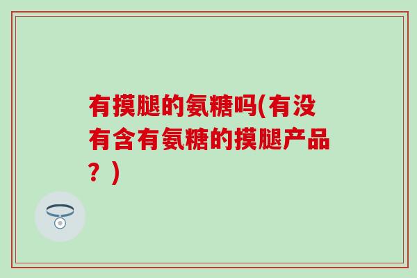 有摸腿的氨糖吗(有没有含有氨糖的摸腿产品？)