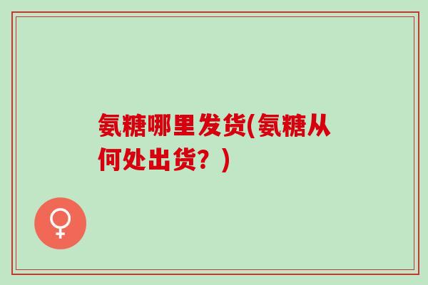 氨糖哪里发货(氨糖从何处出货？)
