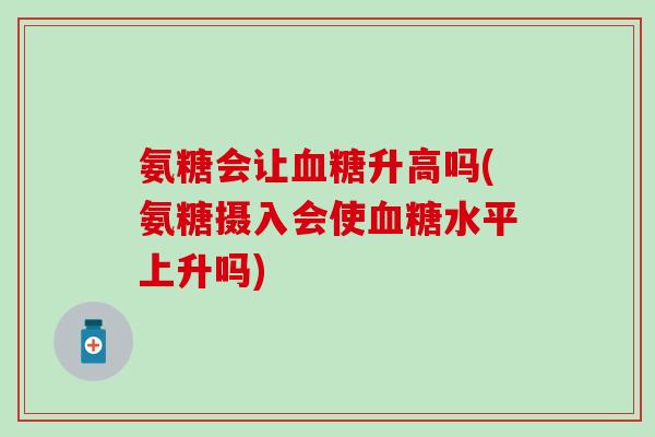 氨糖会让血糖升高吗(氨糖摄入会使血糖水平上升吗)