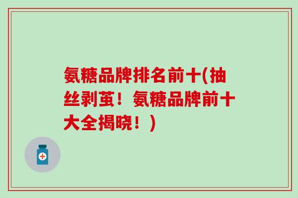 氨糖品牌排名前十(抽丝剥茧！氨糖品牌前十大全揭晓！)