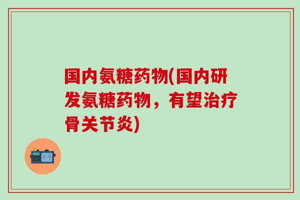 国内氨糖药物(国内研发氨糖药物，有望治疗骨关节炎)