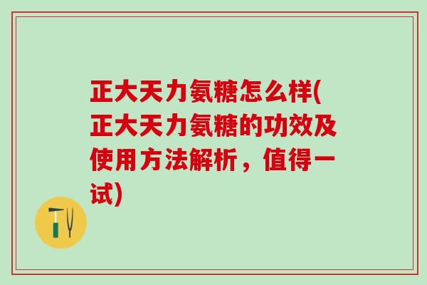 正大天力氨糖怎么样(正大天力氨糖的功效及使用方法解析，值得一试)