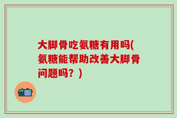 大脚骨吃氨糖有用吗(氨糖能帮助改善大脚骨问题吗？)