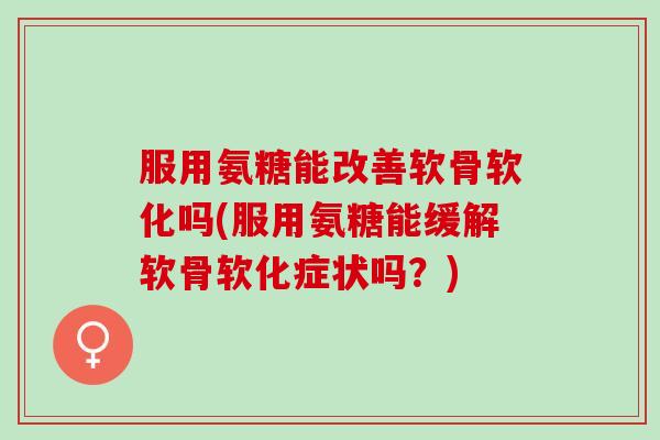 服用氨糖能改善软骨软化吗(服用氨糖能缓解软骨软化症状吗？)