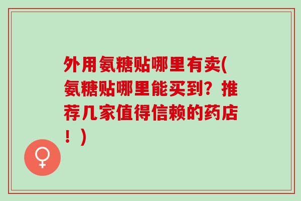 外用氨糖贴哪里有卖(氨糖贴哪里能买到？推荐几家值得信赖的药店！)