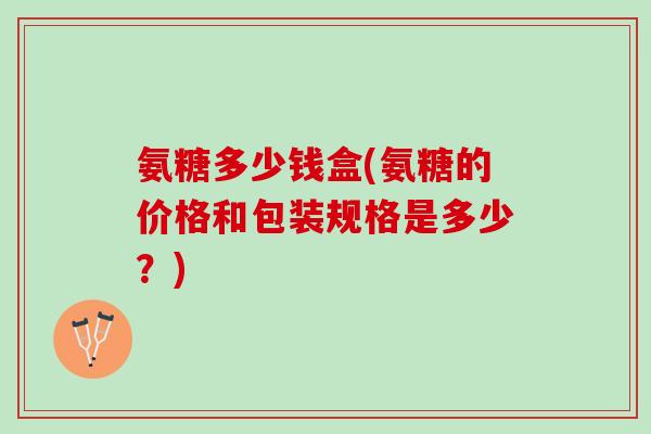 氨糖多少钱盒(氨糖的价格和包装规格是多少？)